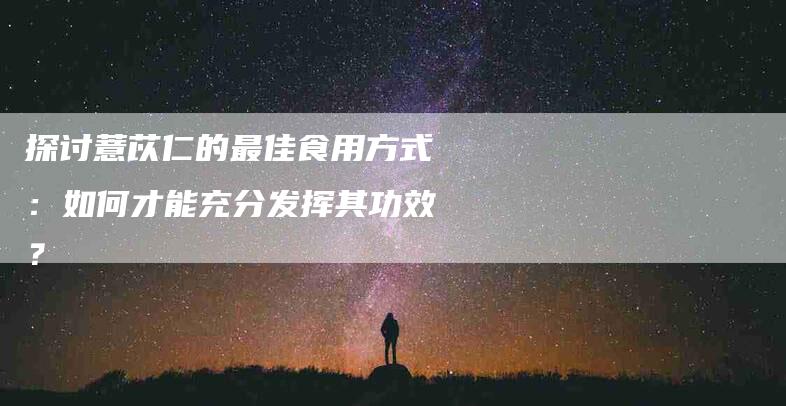 探讨薏苡仁的最佳食用方式：如何才能充分发挥其功效？-速上门月嫂网