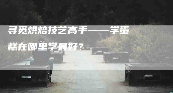 寻觅烘焙技艺高手——学蛋糕在哪里学最好？