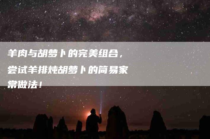 羊肉与胡萝卜的完美组合，尝试羊排炖胡萝卜的简易家常做法！