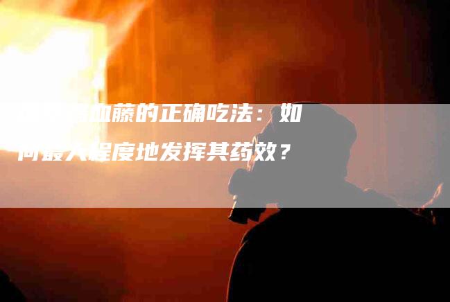 探索鸡血藤的正确吃法：如何最大程度地发挥其药效？-速上门月嫂网