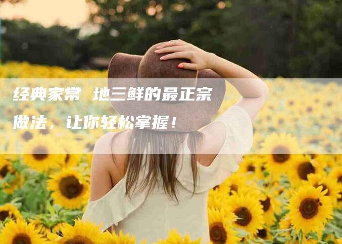 经典家常 地三鲜的最正宗做法，让你轻松掌握！-速上门月嫂网