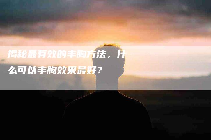 揭秘最有效的丰胸方法，什么可以丰胸效果最好？