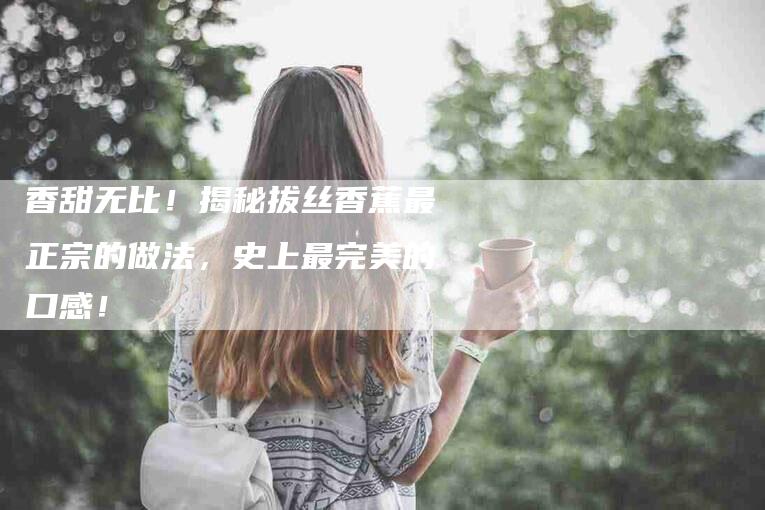 香甜无比！揭秘拔丝香蕉最正宗的做法，史上最完美的口感！