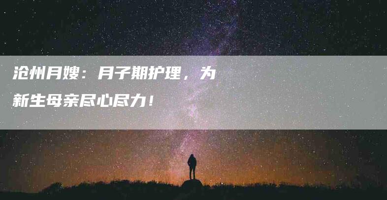 沧州月嫂：月子期护理，为新生母亲尽心尽力！