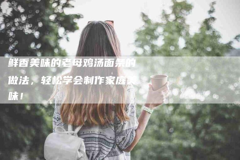 鲜香美味的老母鸡汤面条的做法，轻松学会制作家庭美味！-速上门月嫂网