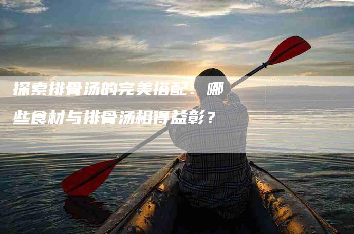 探索排骨汤的完美搭配：哪些食材与排骨汤相得益彰？