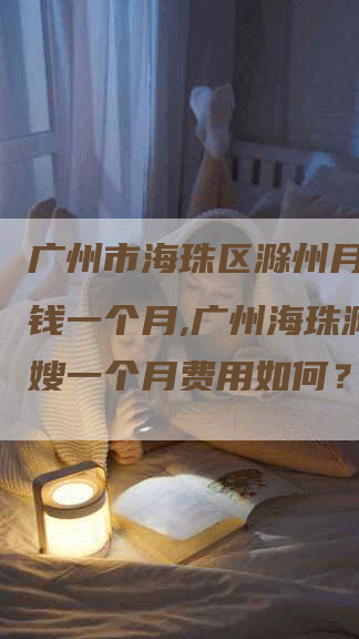 广州市海珠区滁州月嫂多少钱一个月,广州海珠滁州月嫂一个月费用如何？-速上门月嫂网