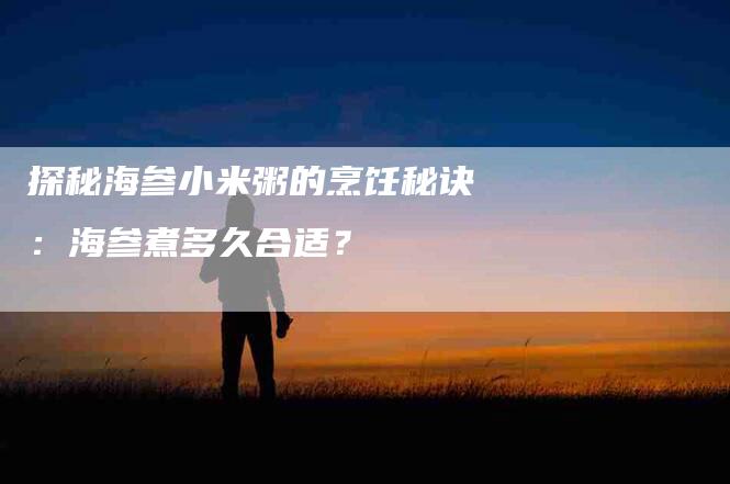 探秘海参小米粥的烹饪秘诀：海参煮多久合适？-速上门月嫂网