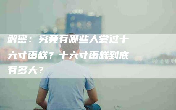 解密：究竟有哪些人尝过十六寸蛋糕？十六寸蛋糕到底有多大？