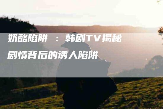 奶酪陷阱 ：韩剧TV揭秘剧情背后的诱人陷阱-速上门月嫂网