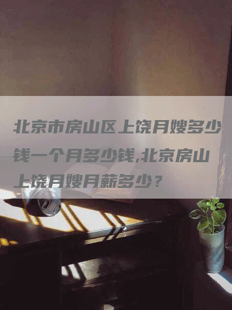 北京市房山区上饶月嫂多少钱一个月多少钱,北京房山上饶月嫂月薪多少？-速上门月嫂网