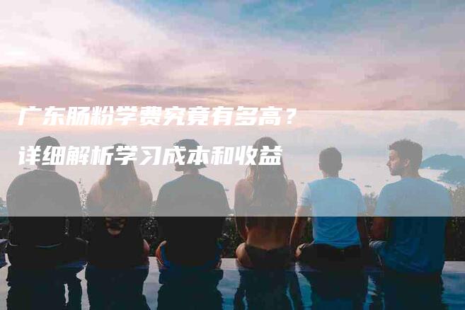 广东肠粉学费究竟有多高？详细解析学习成本和收益-速上门月嫂网