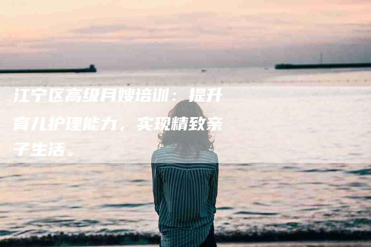 江宁区高级月嫂培训：提升育儿护理能力，实现精致亲子生活。