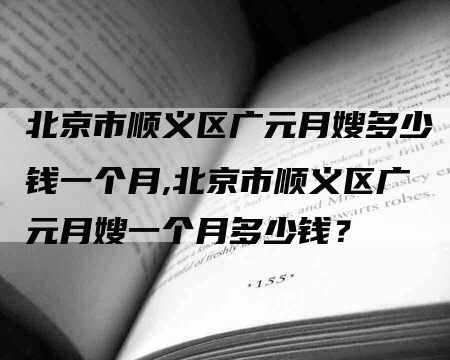 北京市顺义区广元月嫂多少钱一个月,北京市顺义区广元月嫂一个月多少钱？-速上门月嫂网