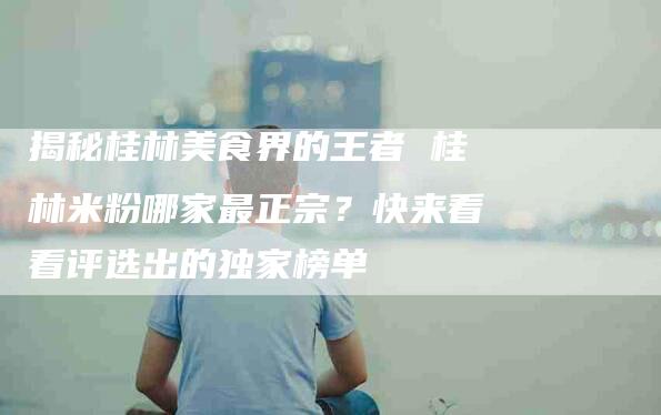 揭秘桂林美食界的王者 桂林米粉哪家最正宗？快来看看评选出的独家榜单-速上门月嫂网