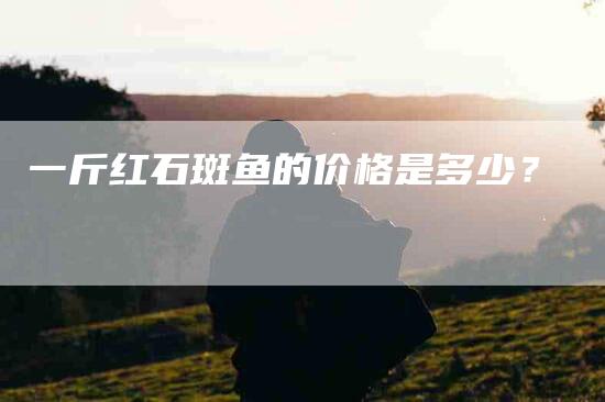 一斤红石斑鱼的价格是多少？-速上门月嫂网