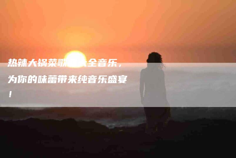 热辣大锅菜歌曲大全音乐，为你的味蕾带来纯音乐盛宴！-速上门月嫂网