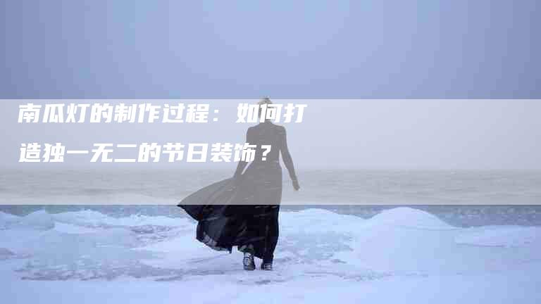 南瓜灯的制作过程：如何打造独一无二的节日装饰？-速上门月嫂网