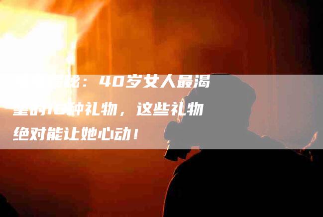 独家揭秘：40岁女人最渴望的16种礼物，这些礼物绝对能让她心动！