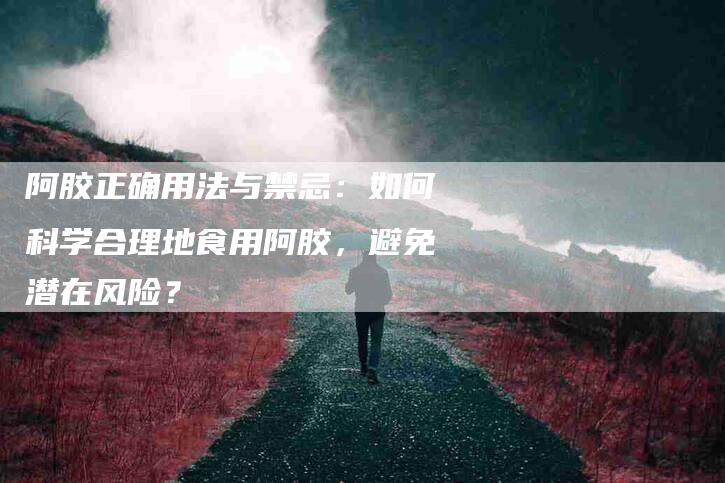 阿胶正确用法与禁忌：如何科学合理地食用阿胶，避免潜在风险？