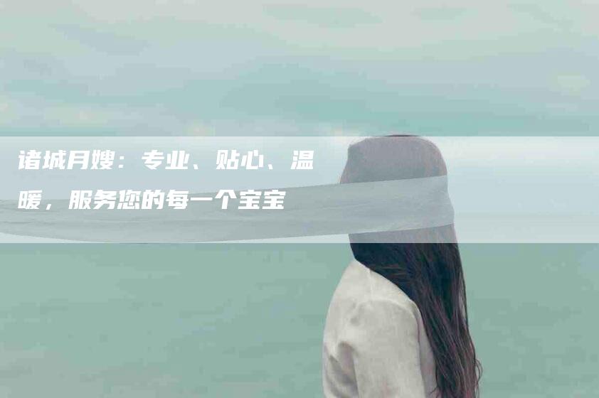 诸城月嫂：专业、贴心、温暖，服务您的每一个宝宝-速上门月嫂网