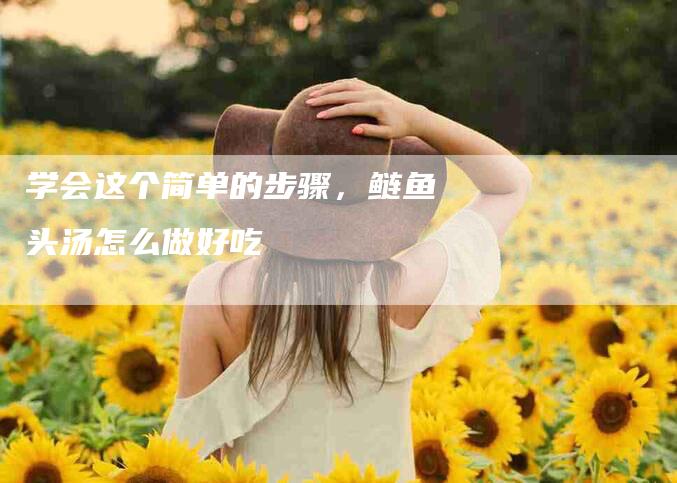 学会这个简单的步骤，鲢鱼头汤怎么做好吃