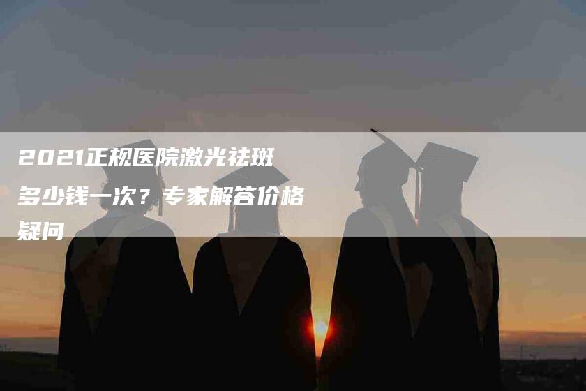 2021正规医院激光祛斑多少钱一次？专家解答价格疑问-速上门月嫂网