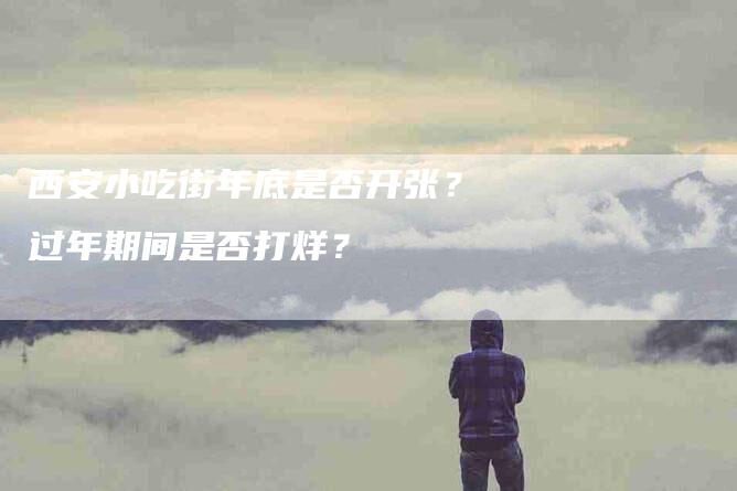 西安小吃街年底是否开张？过年期间是否打烊？-速上门月嫂网