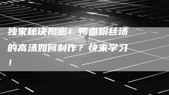 独家秘诀揭密！鸭血粉丝汤的高汤如何制作？快来学习！-速上门月嫂网