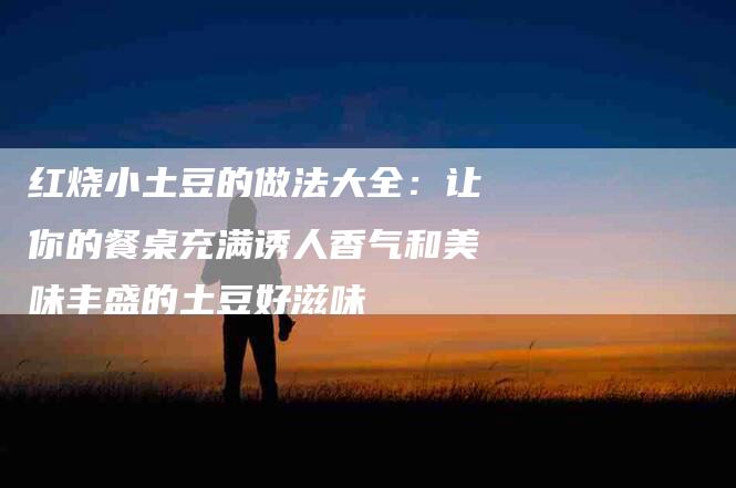 红烧小土豆的做法大全：让你的餐桌充满诱人香气和美味丰盛的土豆好滋味-速上门月嫂网